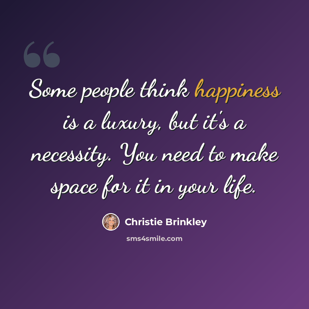“Some people think happiness is a luxury, but it's a necessity. You need to make space for it in your life.” quote by Christie Brinkley