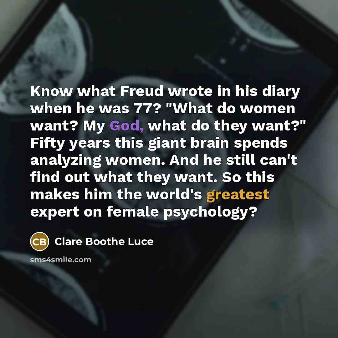 “Know what Freud wrote in his diary when he was 77? "What do women want? My God, what do they want?" Fifty years this giant brain spends analyzing women. And he still can't find out what they want. So this makes him the world's greatest expert on female psychology?” quote by Clare Boothe Luce
