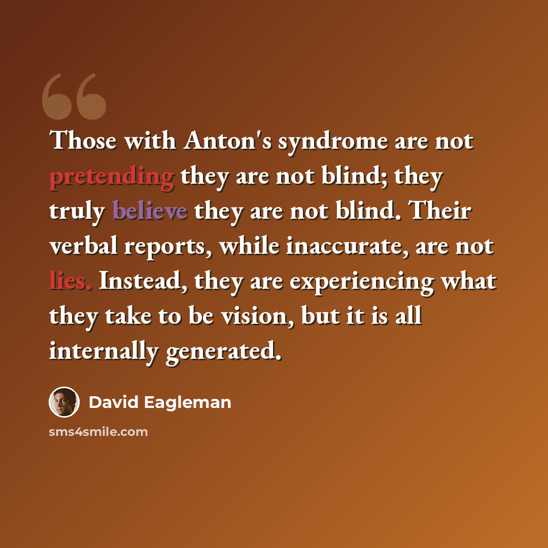 “Those with Anton's syndrome are not pretending they are not blind; they truly believe they are not blind. Their verbal reports, while inaccurate, are not lies. Instead, they are experiencing what they take to be vision, but it is all internally generated.” quote by David Eagleman