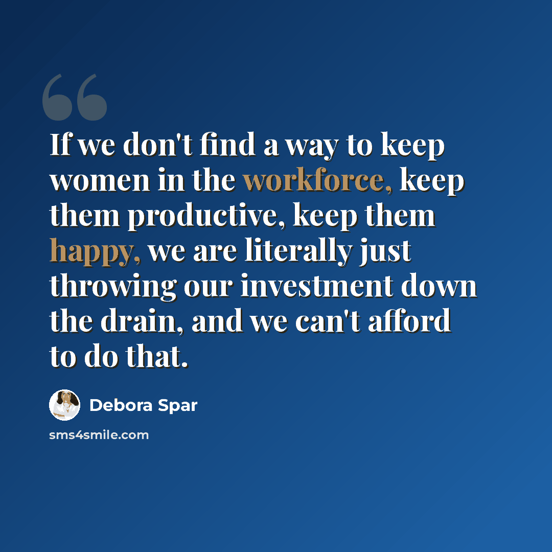 “If we don't find a way to keep women in the workforce, keep them productive, keep them happy, we are literally just throwing our investment down the drain, and we can't afford to do that.” quote by Debora Spar
