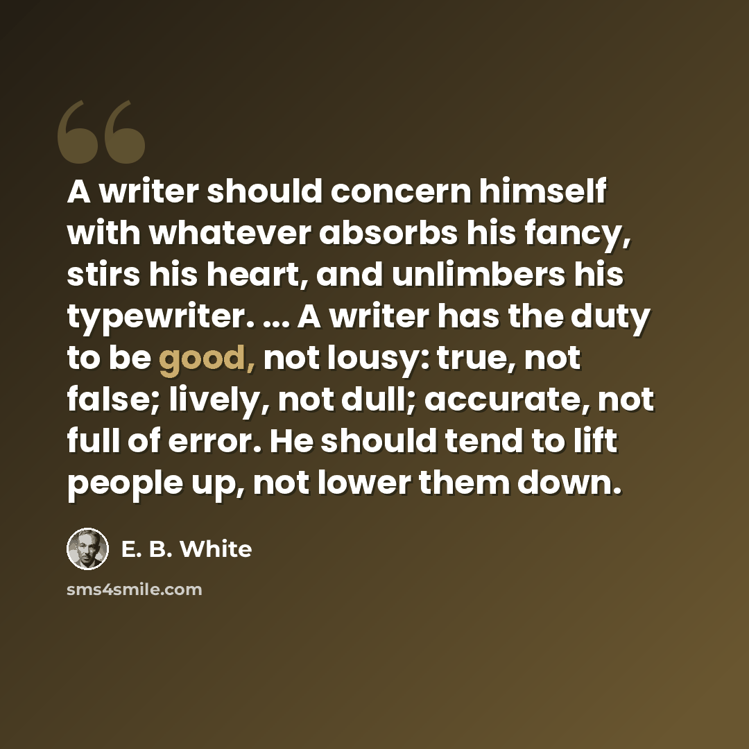 “A writer should concern himself with whatever absorbs his fancy, stirs his heart, and unlimbers his typewriter. ... A writer has the duty to be good, not lousy: true, not false; lively, not dull; accurate, not full of error. He should tend to lift people up, not lower them down.” quote by E. B. White