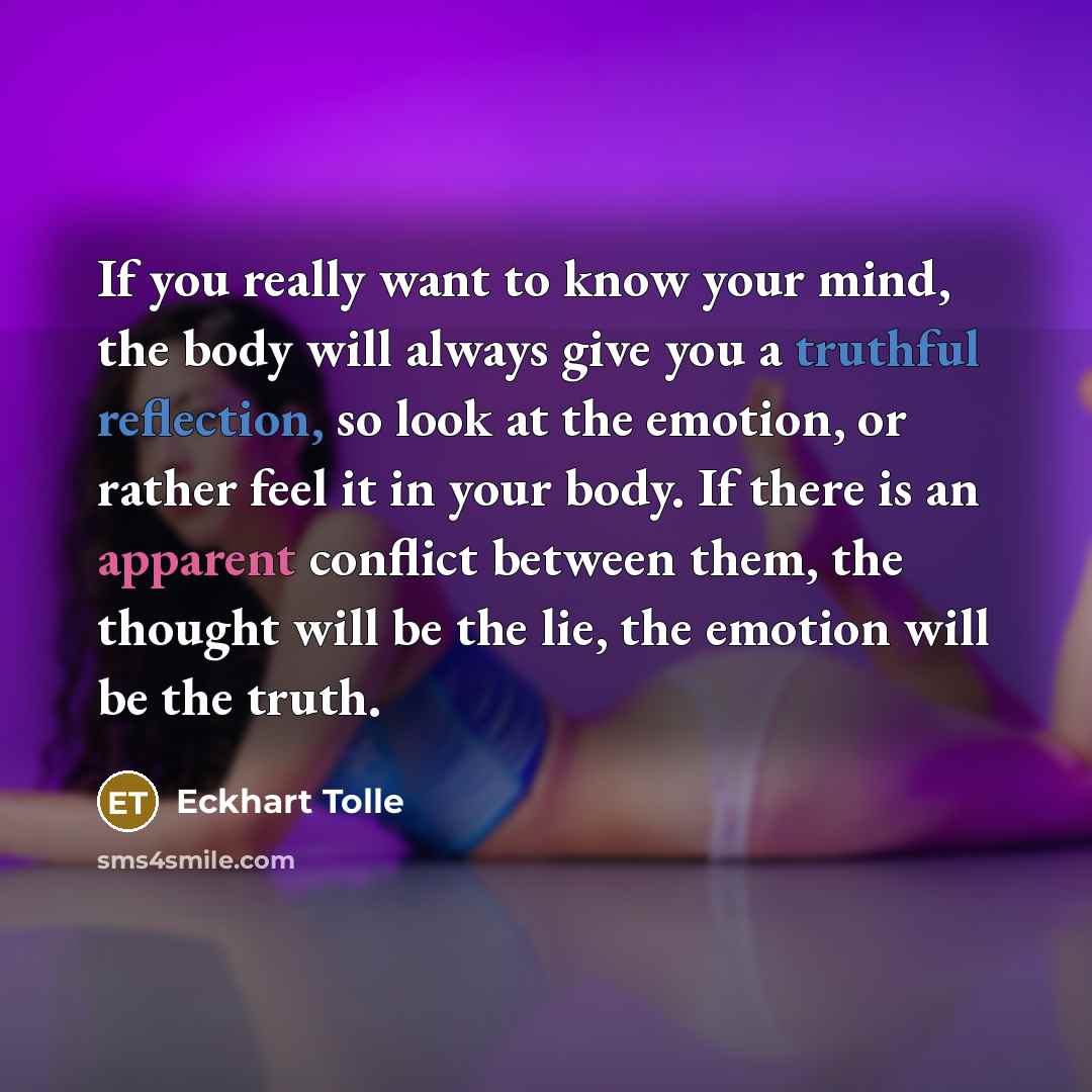 “If you really want to know your mind, the body will always give you a truthful reflection, so look at the emotion, or rather feel it in your body. If there is an apparent conflict between them, the thought will be the lie, the emotion will be the truth.” quote by Eckhart Tolle