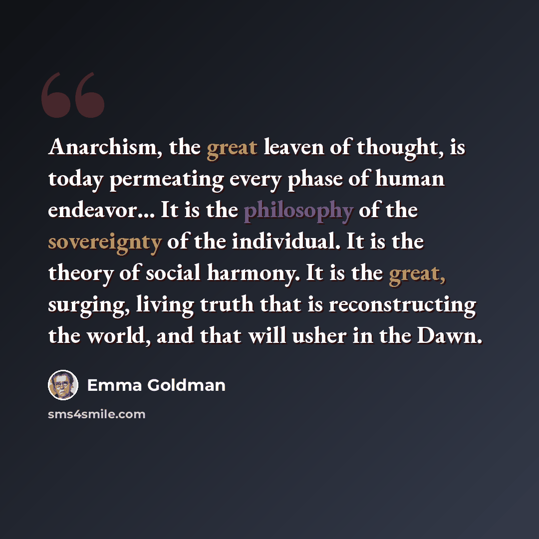 “Anarchism, the great leaven of thought, is today permeating every phase of human endeavor… It is the philosophy of the sovereignty of the individual. It is the theory of social harmony. It is the great, surging, living truth that is reconstructing the world, and that will usher in the Dawn.” quote by Emma Goldman