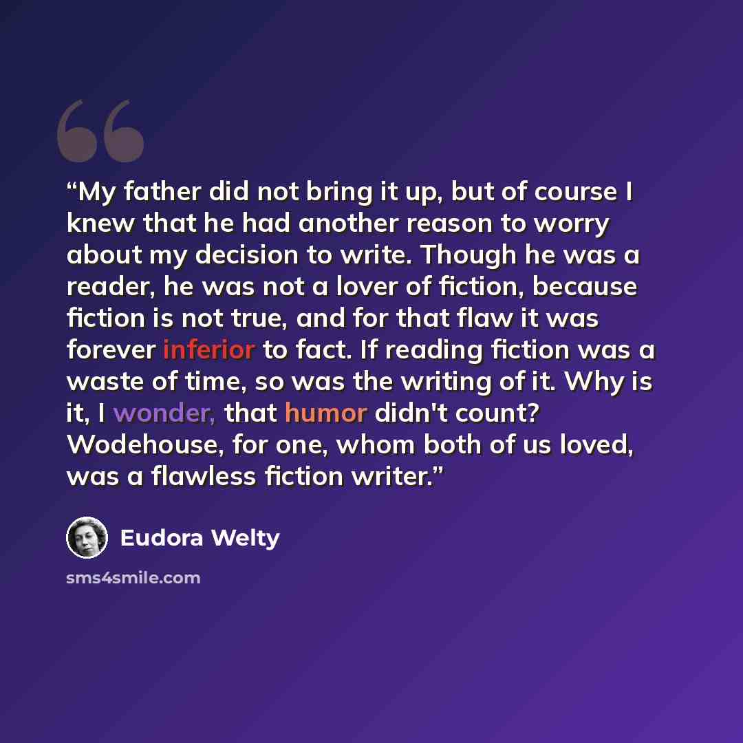 “My father did not bring it up, but of course I knew that he had another reason to worry about my decision to write. Though he was a reader, he was not a lover of fiction, because fiction is not true, and for that flaw it was forever inferior to fact. If reading fiction was a waste of time, so was…” quote by Eudora Welty