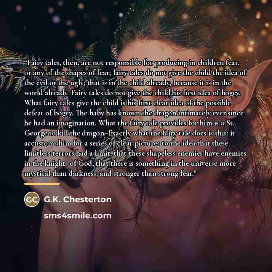 “Fairy tales, then, are not responsible for producing in children fear, or any of the shapes of fear; fairy tales do not give the child the idea of the evil or the ugly; that is in the child already, because it is in the world already. Fairy tales do not give the child his first idea of bogey. What…” quote by G.K. Chesterton