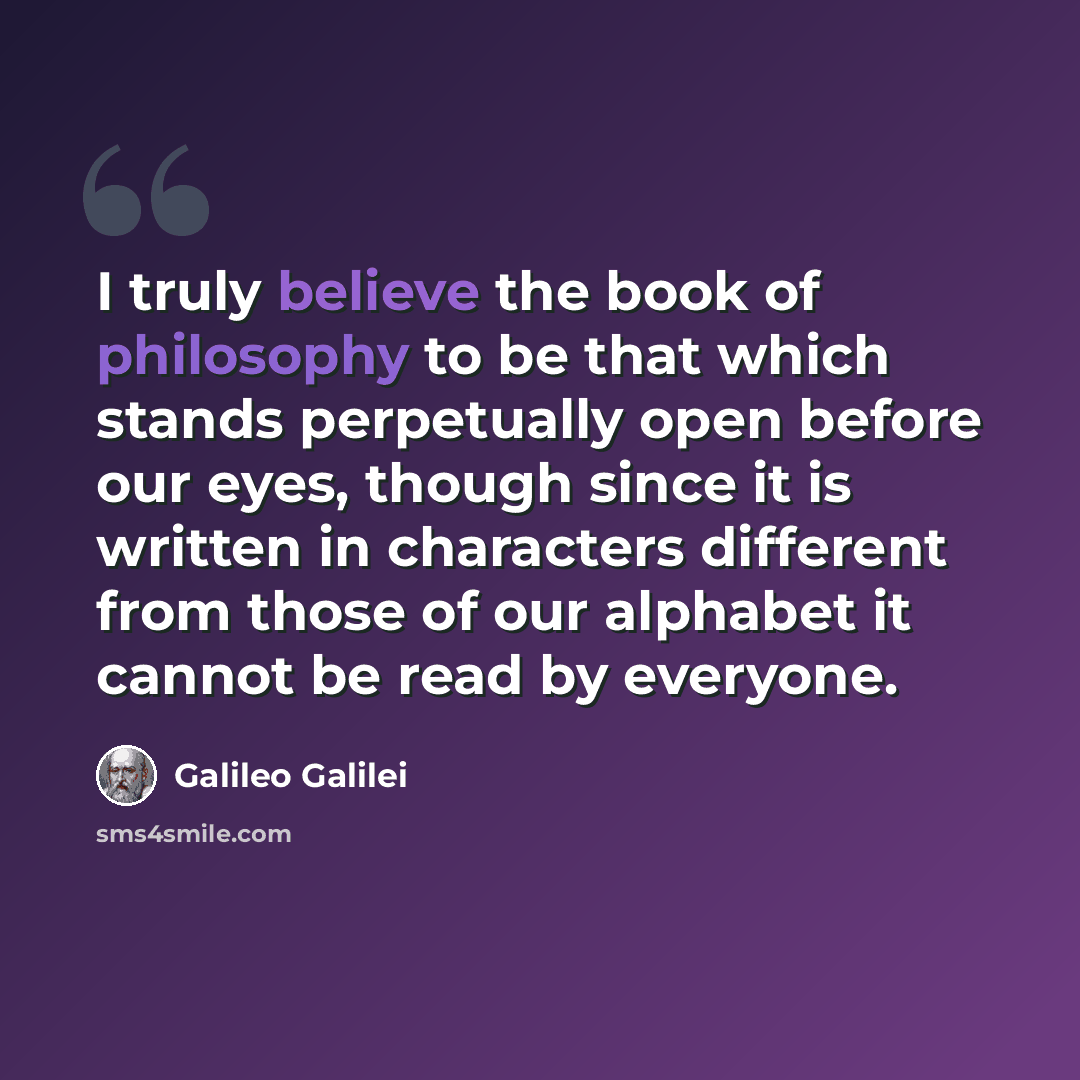 “I truly believe the book of philosophy to be that which stands perpetually open before our eyes, though since it is written in characters different from those of our alphabet it cannot be read by everyone.” quote by Galileo Galilei