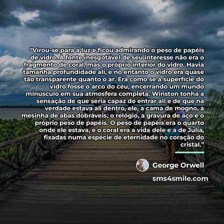 “Virou-se para a luz e ficou admirando o peso de papéis de vidro. A fonte inesgotável de seu interesse não era o fragmento de coral, mas o próprio interior do vidro. Havia tamanha profundidade ali, e no entanto o vidro era quase tão transparente quanto o ar. Era como se a superfície do vidro fosse…” quote by George Orwell