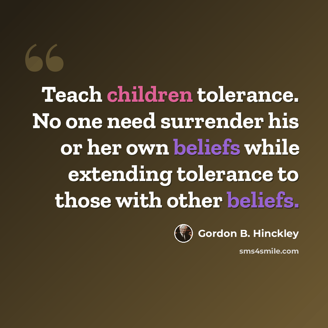 “Teach children tolerance. No one need surrender his or her own beliefs while extending tolerance to those with other beliefs.” quote by Gordon B. Hinckley