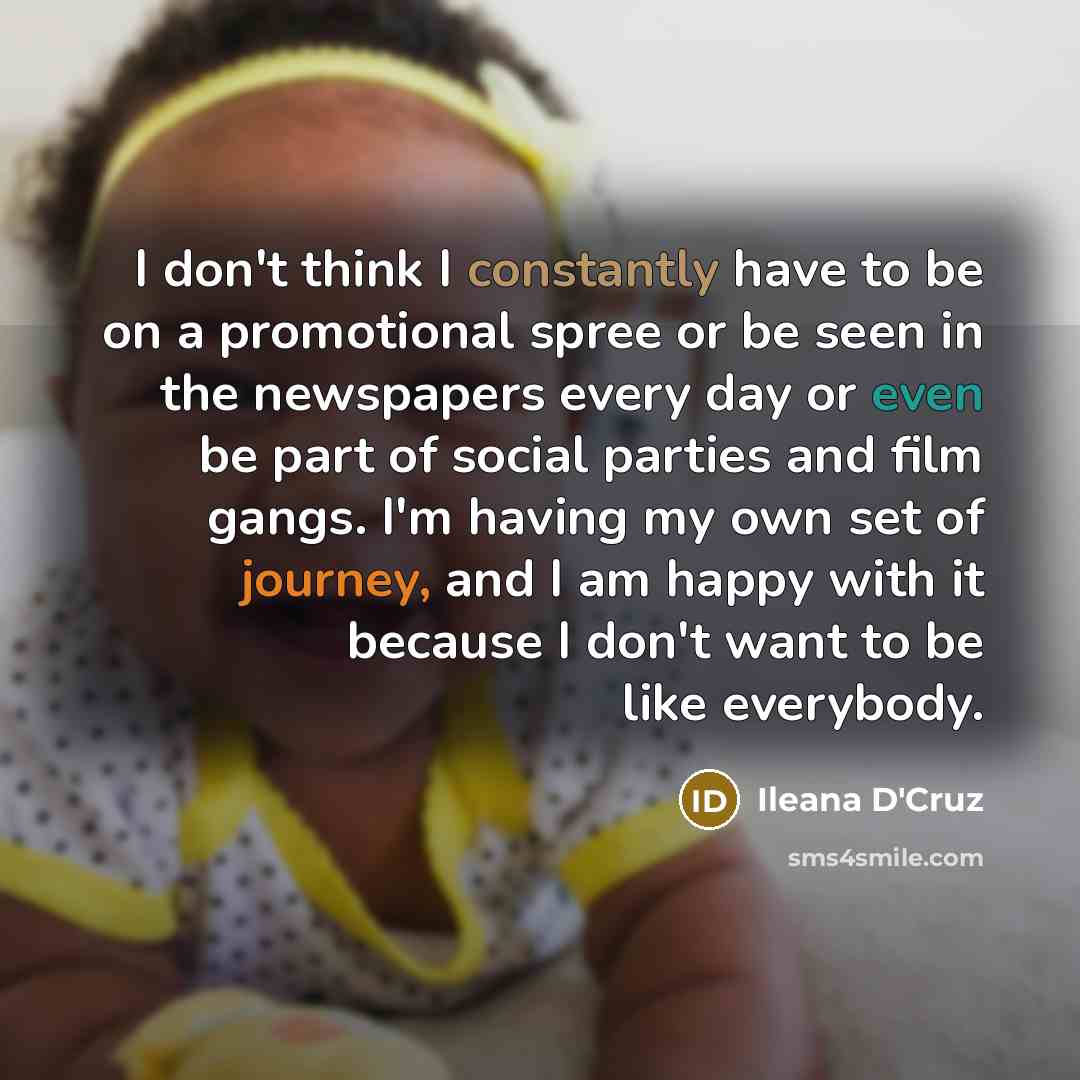“I don't think I constantly have to be on a promotional spree or be seen in the newspapers every day or even be part of social parties and film gangs. I'm having my own set of journey, and I am happy with it because I don't want to be like everybody.” quote by Ileana D'Cruz