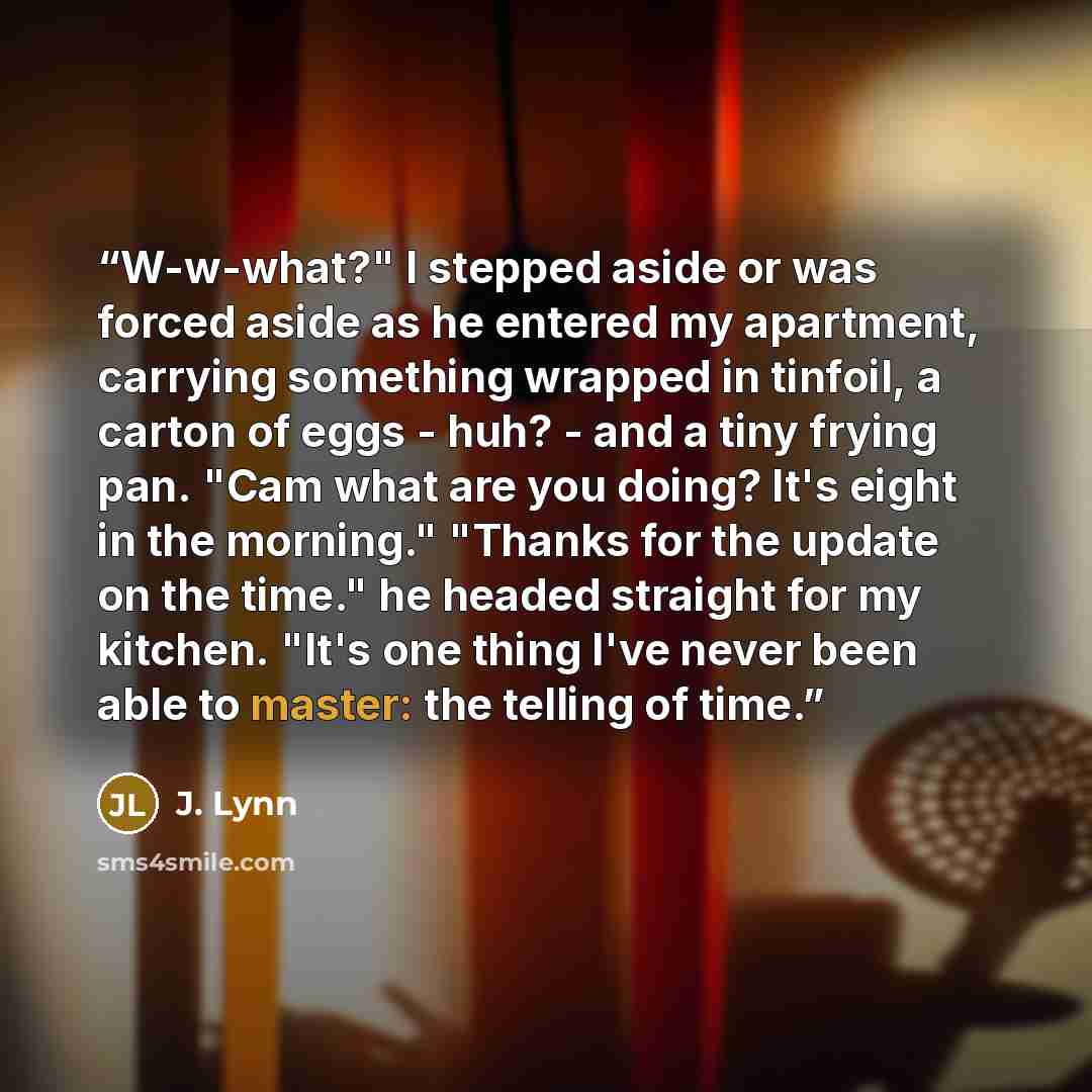 “W-w-what?" I stepped aside or was forced aside as he entered my apartment, carrying something wrapped in tinfoil, a carton of eggs - huh? - and a tiny frying pan. "Cam what are you doing? It's eight in the morning." "Thanks for the update on the time." he headed straight for my kitchen. "It's one…” quote by J. Lynn