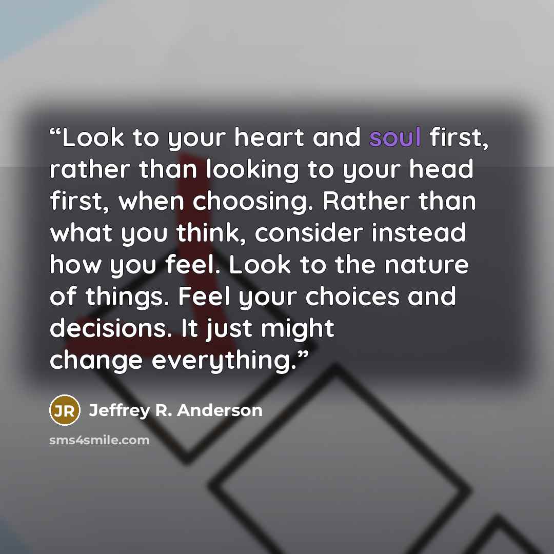 “Look to your heart and soul first, rather than looking to your head first, when choosing. Rather than what you think, consider instead how you feel. Look to the nature of things. Feel your choices and decisions. It just might change everything.” quote by Jeffrey R. Anderson