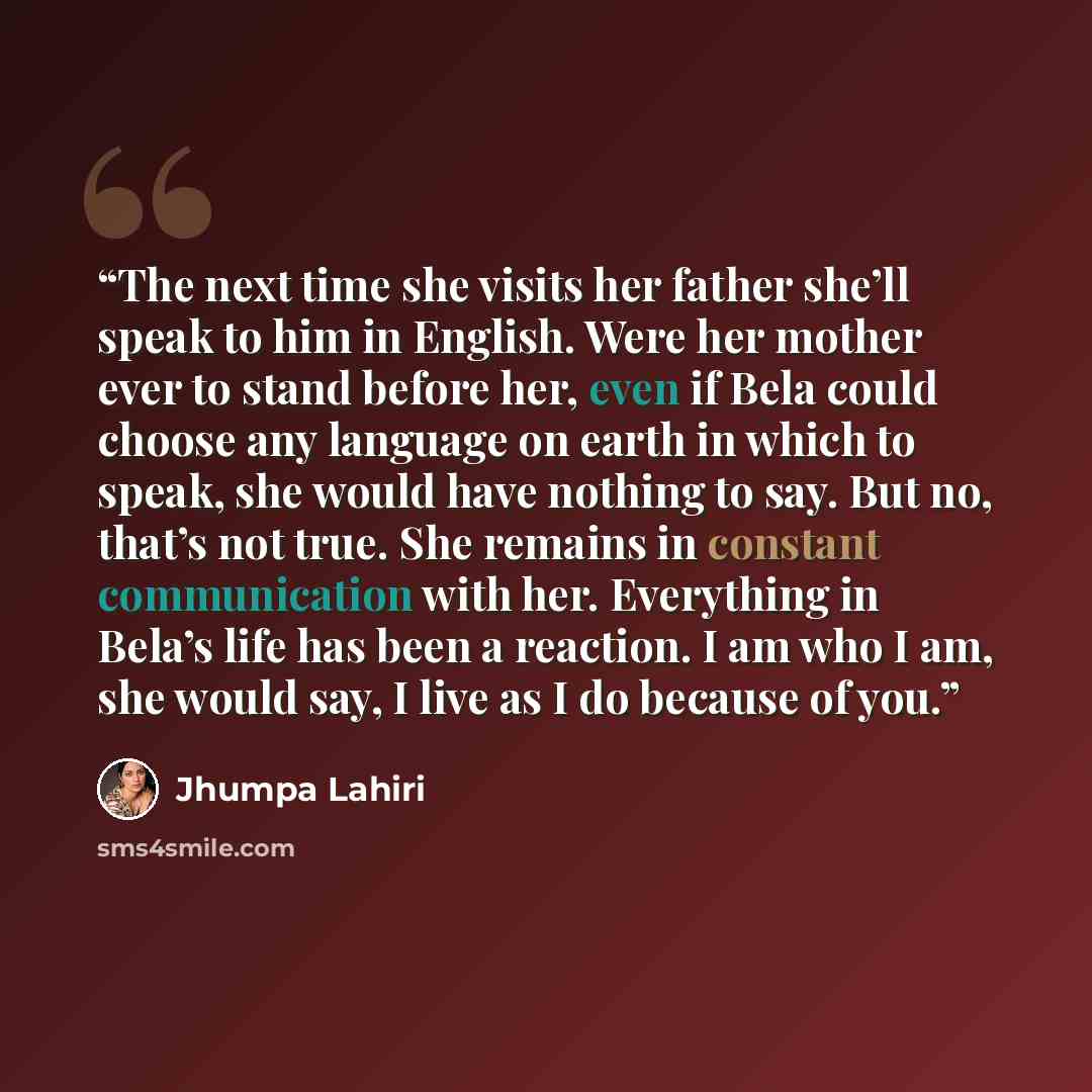 “The next time she visits her father she’ll speak to him in English. Were her mother ever to stand before her, even if Bela could choose any language on earth in which to speak, she would have nothing to say. But no, that’s not true. She remains in constant communication with her. Everything in…” quote by Jhumpa Lahiri