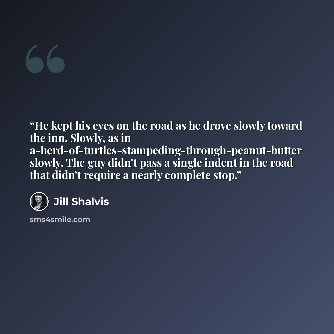 “He kept his eyes on the road as he drove slowly toward the inn. Slowly, as in a-herd-of-turtles-stampeding-through-peanut-butter slowly. The guy didn’t pass a single indent in the road that didn’t require a nearly complete stop.” quote by Jill Shalvis
