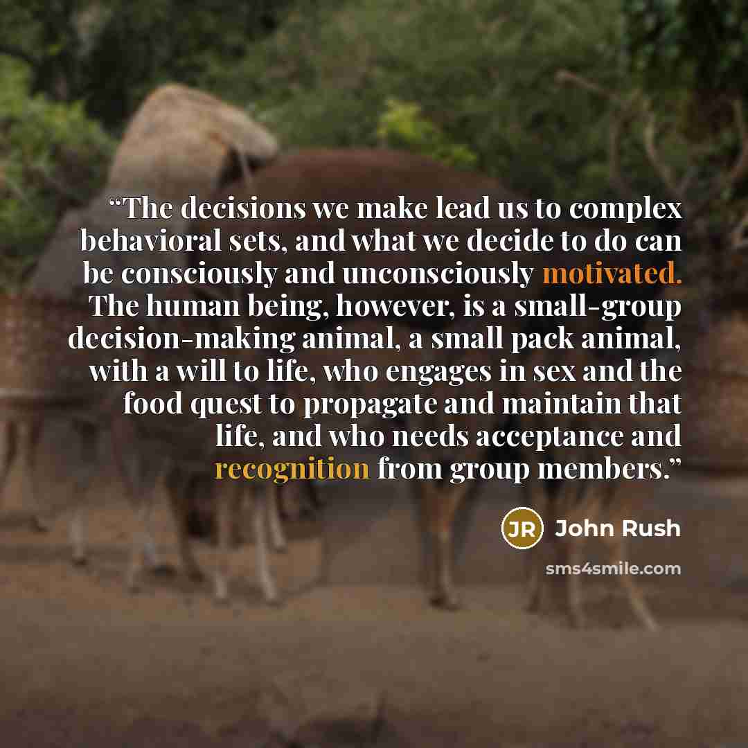 “The decisions we make lead us to complex behavioral sets, and what we decide to do can be consciously and unconsciously motivated. The human being, however, is a small-group decision-making animal, a small pack animal, with a will to life, who engages in sex and the food quest to propagate and…” quote by John Rush