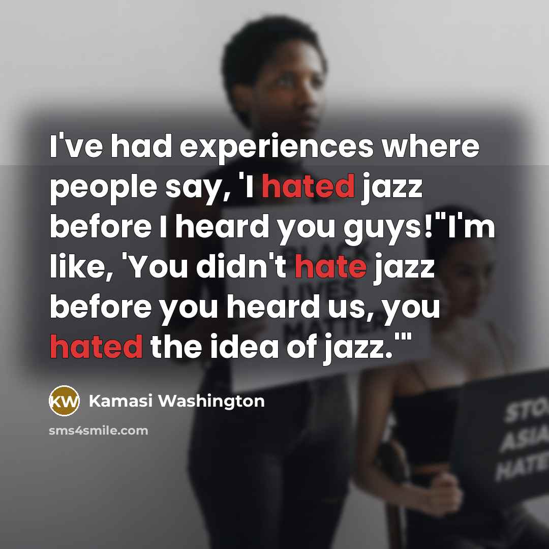“I've had experiences where people say, 'I hated jazz before I heard you guys!"I'm like, 'You didn't hate jazz before you heard us, you hated the idea of jazz.'"” quote by Kamasi Washington