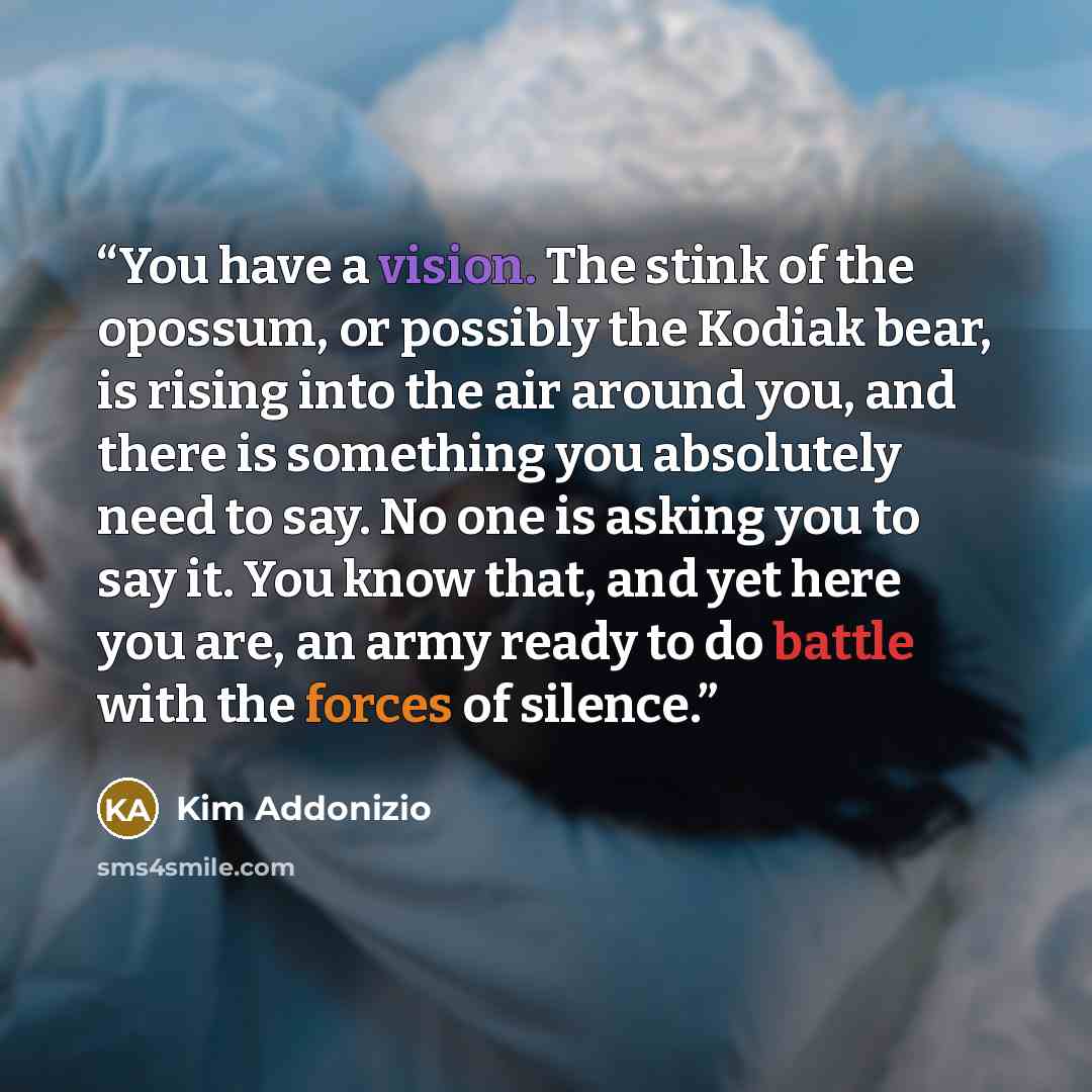 “You have a vision. The stink of the opossum, or possibly the Kodiak bear, is rising into the air around you, and there is something you absolutely need to say. No one is asking you to say it. You know that, and yet here you are, an army ready to do battle with the forces of silence.” quote by Kim Addonizio