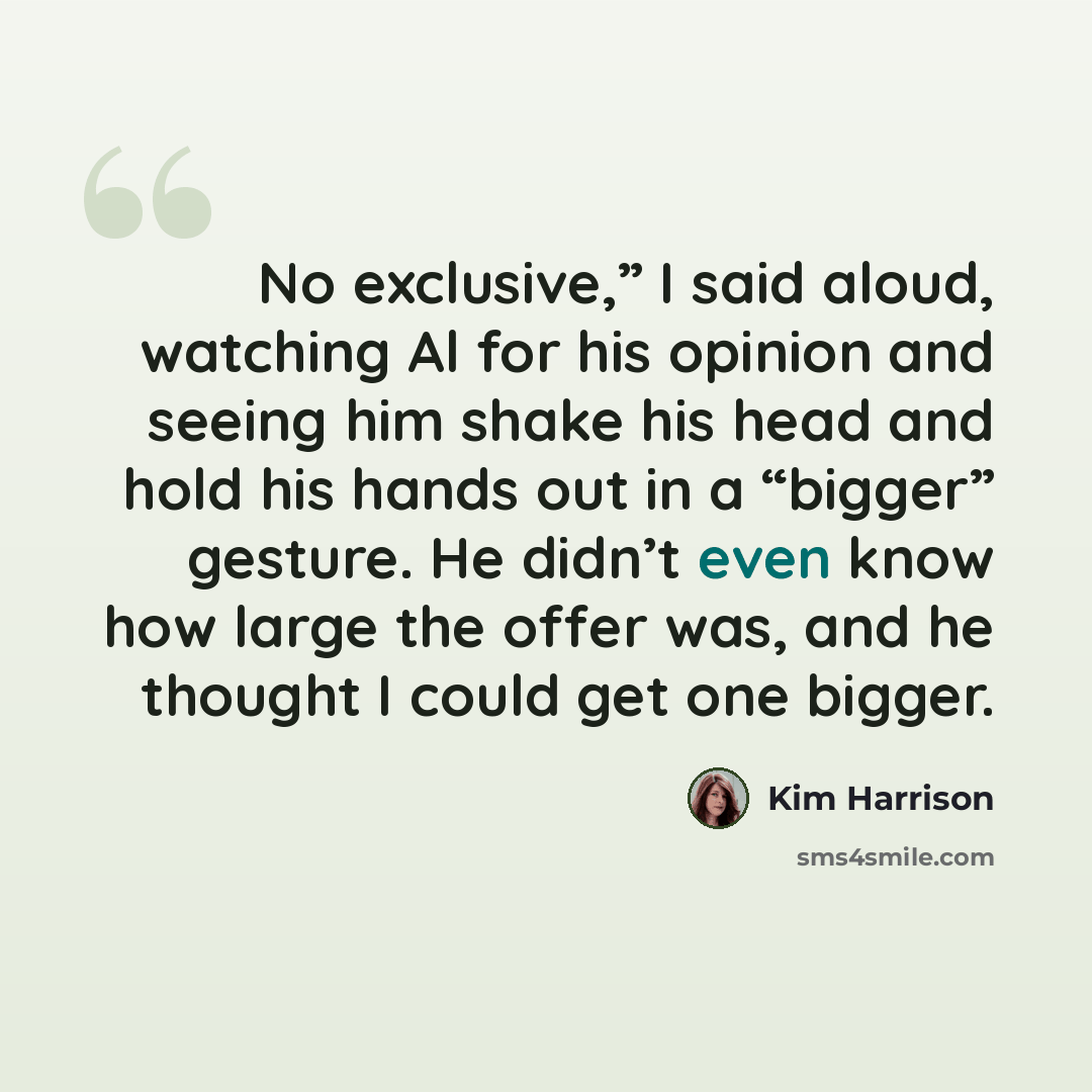 “No exclusive,” I said aloud, watching Al for his opinion and seeing him shake his head and hold his hands out in a “bigger” gesture. He didn’t even know how large the offer was, and he thought I could get one bigger.” quote by Kim Harrison