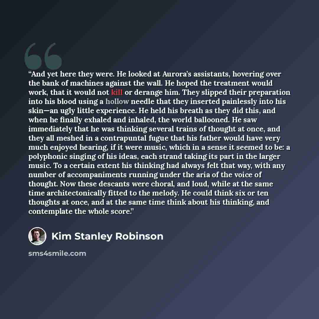 “And yet here they were. He looked at Aurora’s assistants, hovering over the bank of machines against the wall. He hoped the treatment would work, that it would not kill or derange him. They slipped their preparation into his blood using a hollow needle that they inserted painlessly into his…” quote by Kim Stanley Robinson