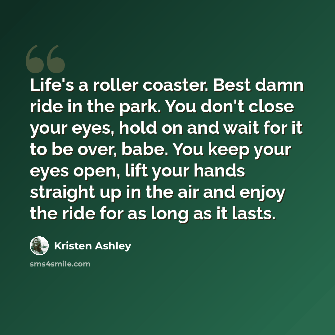 “Life's a roller coaster. Best damn ride in the park. You don't close your eyes, hold on and wait for it to be over, babe. You keep your eyes open, lift your hands straight up in the air and enjoy the ride for as long as it lasts.” quote by Kristen Ashley
