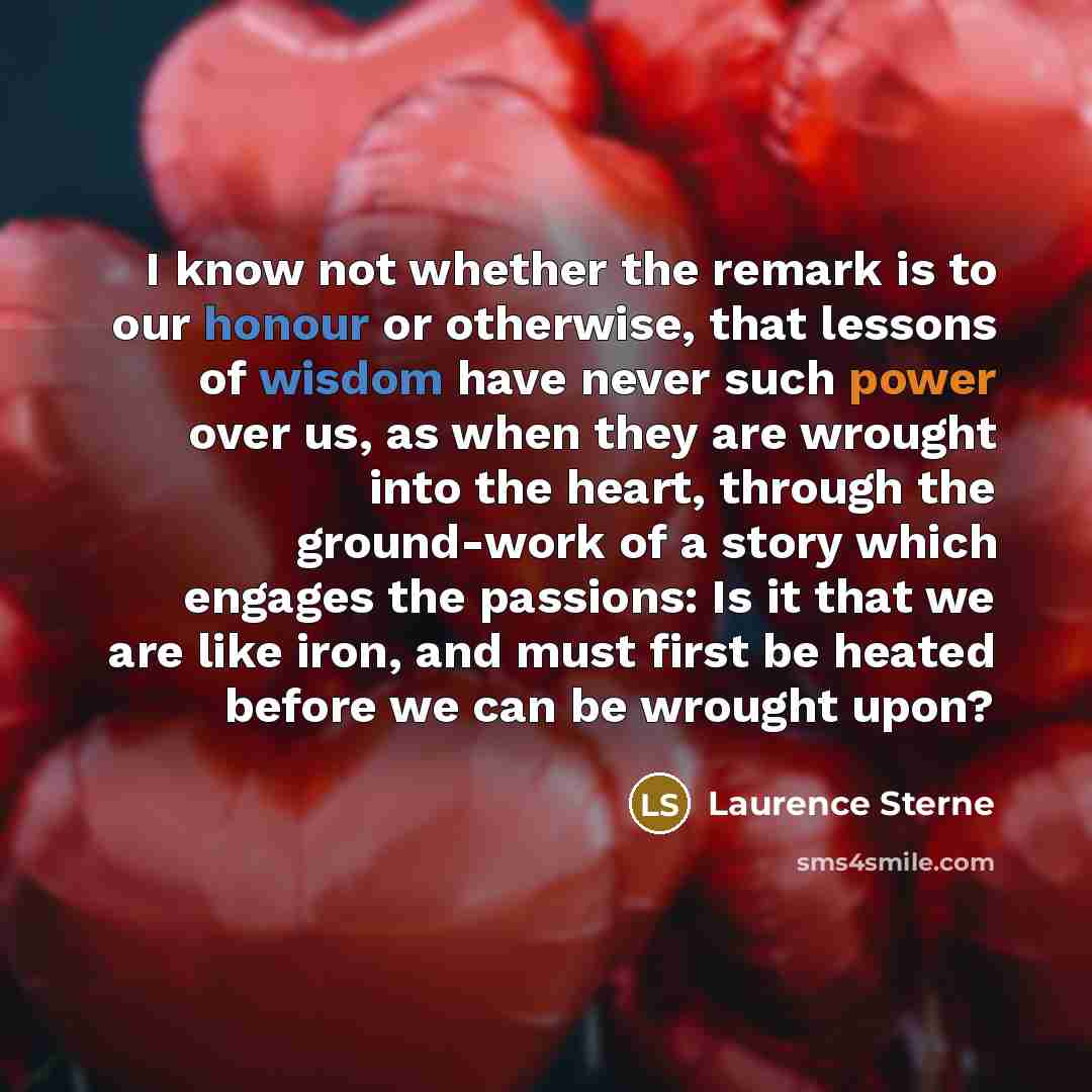 “I know not whether the remark is to our honour or otherwise, that lessons of wisdom have never such power over us, as when they are wrought into the heart, through the ground-work of a story which engages the passions: Is it that we are like iron, and must first be heated before we can be wrought…” quote by Laurence Sterne