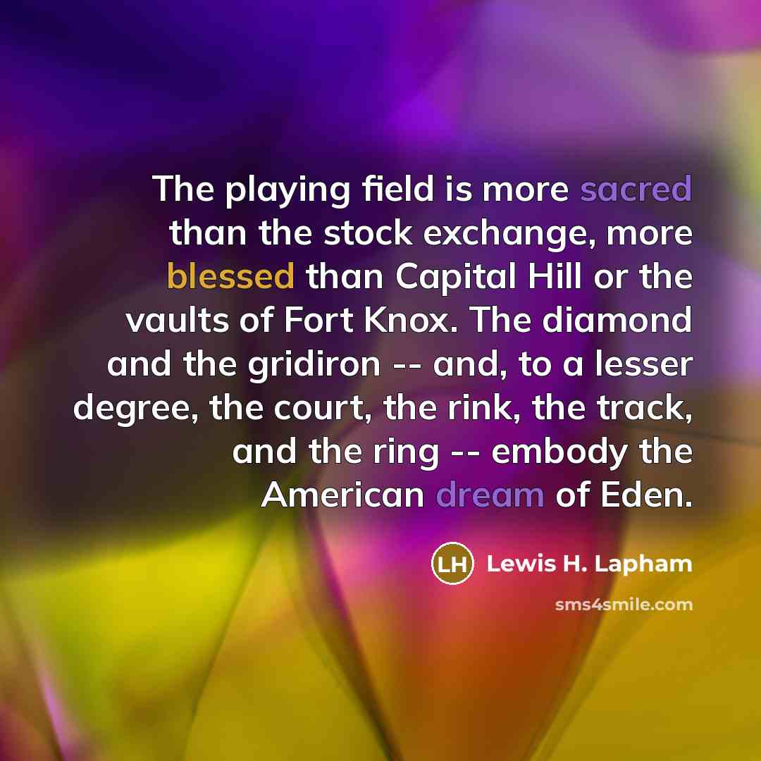 “The playing field is more sacred than the stock exchange, more blessed than Capital Hill or the vaults of Fort Knox. The diamond and the gridiron -- and, to a lesser degree, the court, the rink, the track, and the ring -- embody the American dream of Eden.” quote by Lewis H. Lapham
