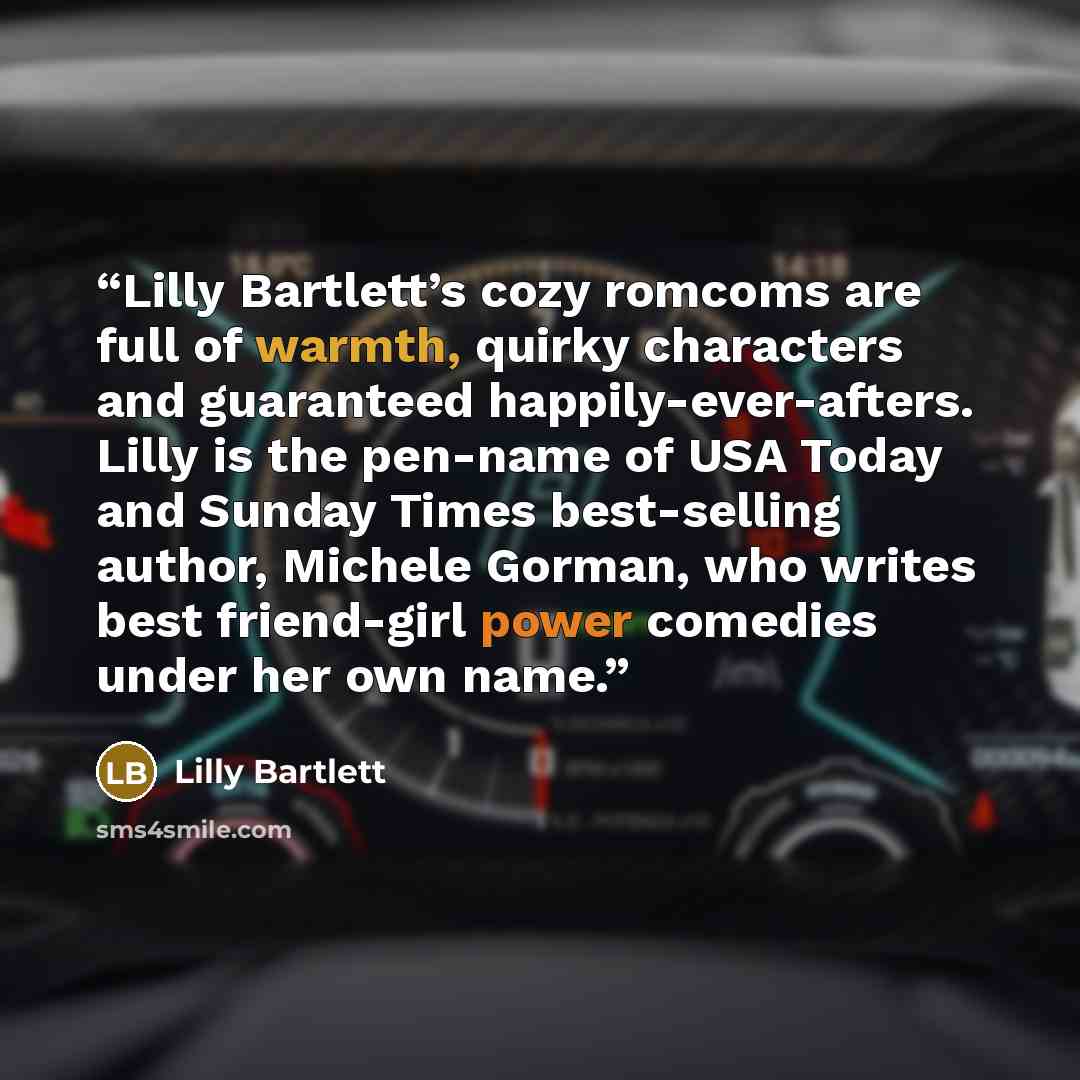 “Lilly Bartlett’s cozy romcoms are full of warmth, quirky characters and guaranteed happily-ever-afters. Lilly is the pen-name of USA Today and Sunday Times best-selling author, Michele Gorman, who writes best friend-girl power comedies under her own name.” quote by Lilly Bartlett