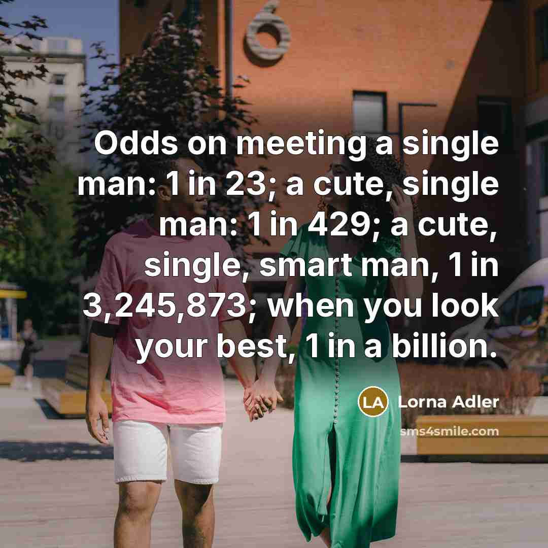 “Odds on meeting a single man: 1 in 23; a cute, single man: 1 in 429; a cute, single, smart man, 1 in 3,245,873; when you look your best, 1 in a billion.” quote by Lorna Adler