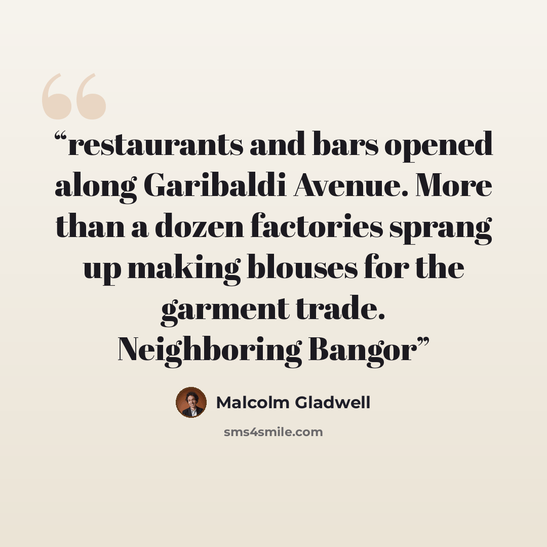 “restaurants and bars opened along Garibaldi Avenue. More than a dozen factories sprang up making blouses for the garment trade. Neighboring Bangor” quote by Malcolm Gladwell