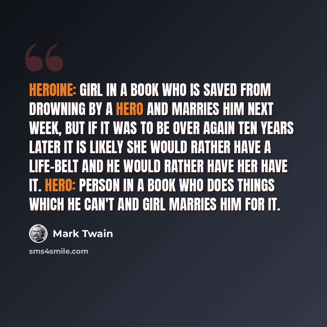 “Heroine: Girl in a book who is saved from drowning by a hero and marries him next week, but if it was to be over again ten years later it is likely she would rather have a life-belt and he would rather have her have it. Hero: Person in a book who does things which he can't and girl marries him for…” quote by Mark Twain