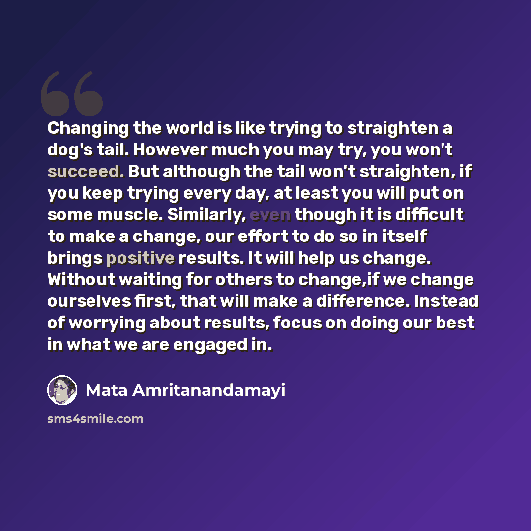 “Changing the world is like trying to straighten a dog's tail. However much you may try, you won't succeed. But although the tail won't straighten, if you keep trying every day, at least you will put on some muscle. Similarly, even though it is difficult to make a change, our effort to do so in…” quote by Mata Amritanandamayi