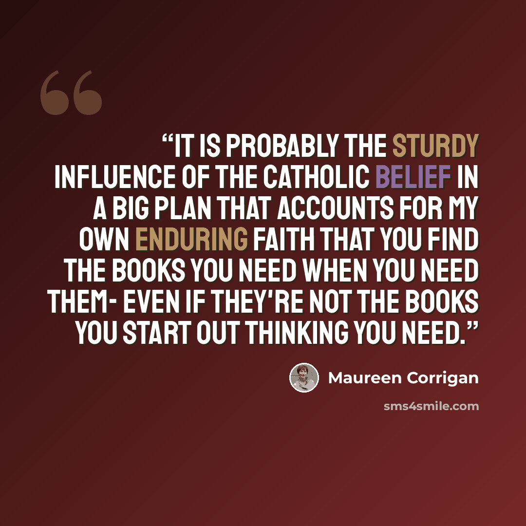 “It is probably the sturdy influence of the Catholic belief in a Big Plan that accounts for my own enduring faith that you find the books you need when you need them- even if they're not the books you start out thinking you need.” quote by Maureen Corrigan