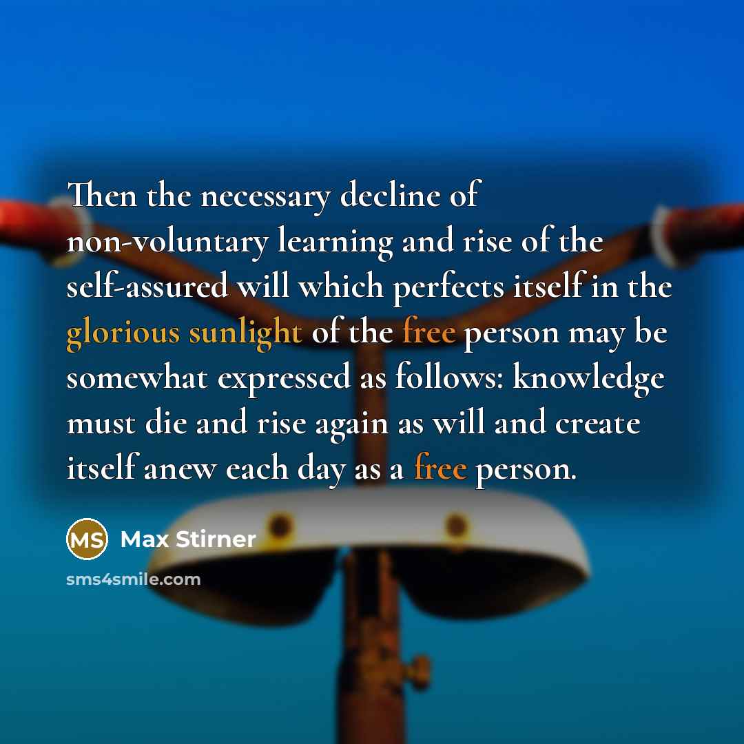 “Then the necessary decline of non-voluntary learning and rise of the self-assured will which perfects itself in the glorious sunlight of the free person may be somewhat expressed as follows: knowledge must die and rise again as will and create itself anew each day as a free person.” quote by Max Stirner