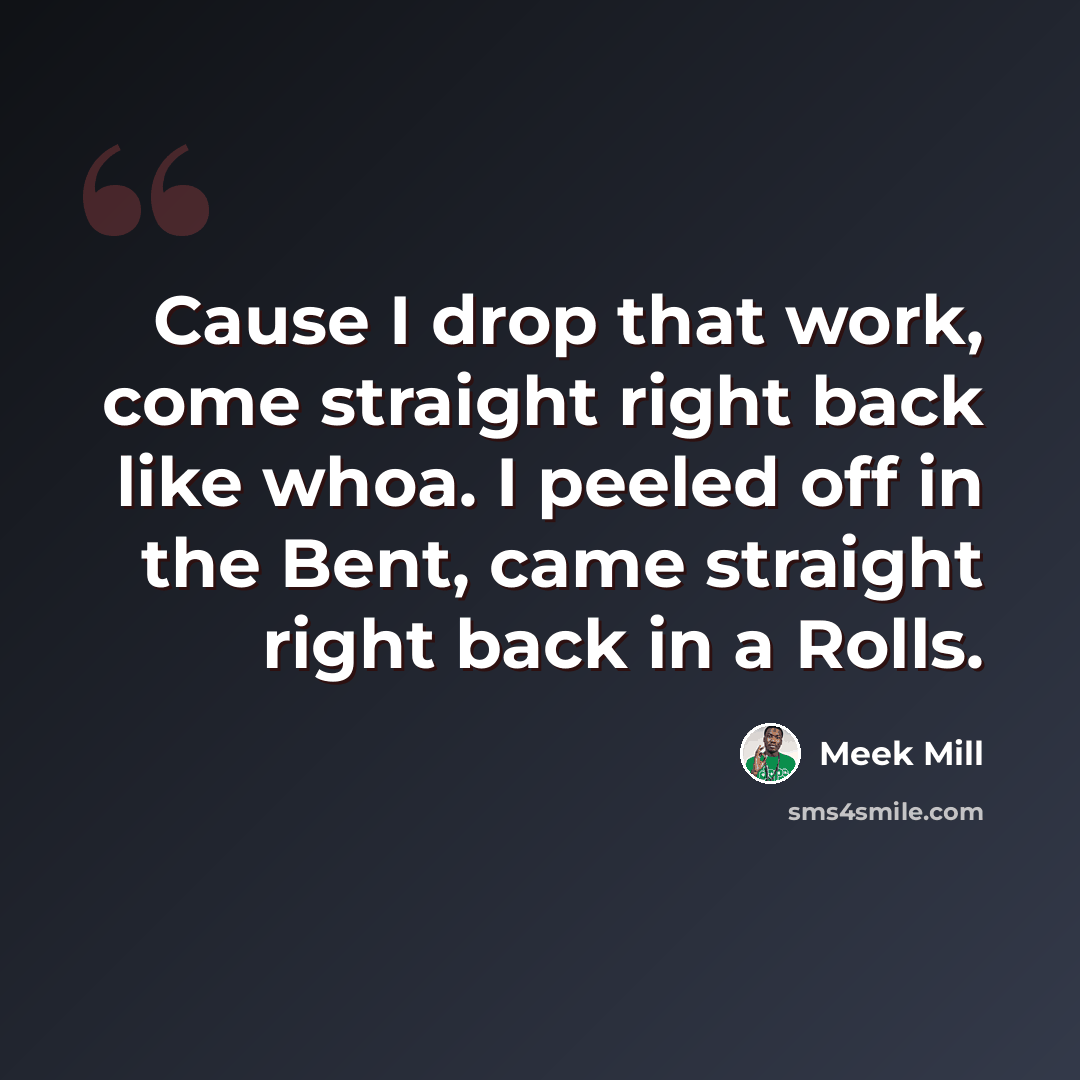 “Cause I drop that work, come straight right back like whoa. I peeled off in the Bent, came straight right back in a Rolls.” quote by Meek Mill