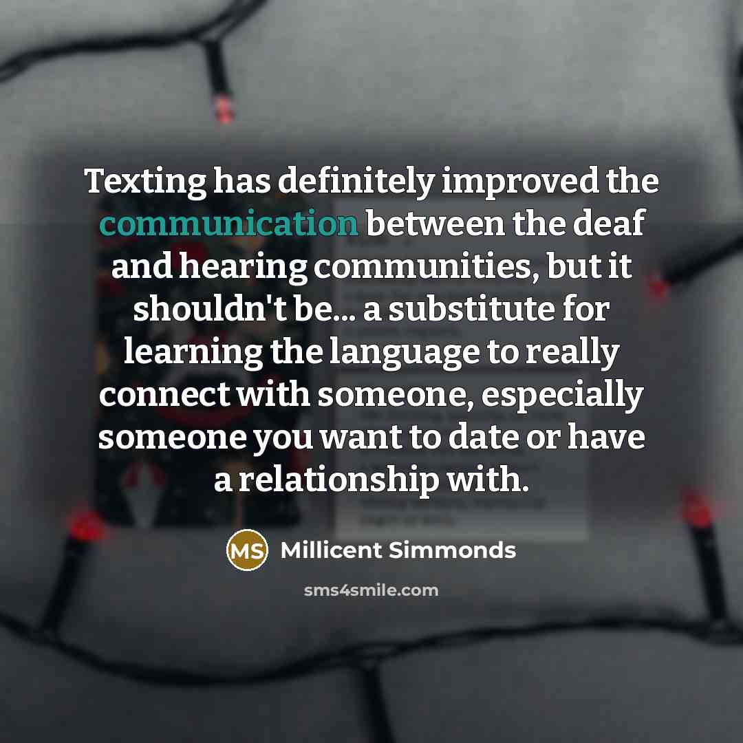 “Texting has definitely improved the communication between the deaf and hearing communities, but it shouldn't be... a substitute for learning the language to really connect with someone, especially someone you want to date or have a relationship with.” quote by Millicent Simmonds