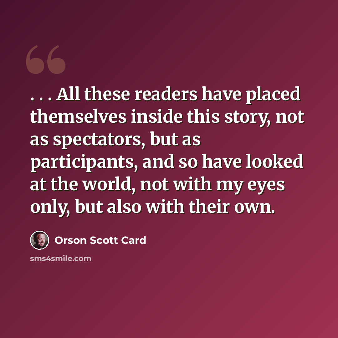 “. . . All these readers have placed themselves inside this story, not as spectators, but as participants, and so have looked at the world, not with my eyes only, but also with their own.” quote by Orson Scott Card
