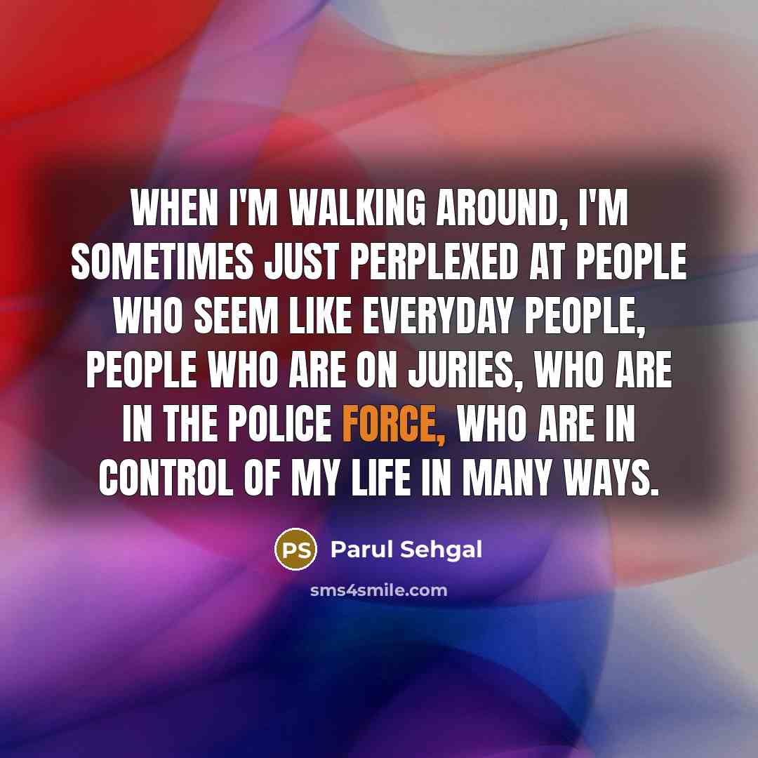 “When I'm walking around, I'm sometimes just perplexed at people who seem like everyday people, people who are on juries, who are in the police force, who are in control of my life in many ways.” quote by Parul Sehgal