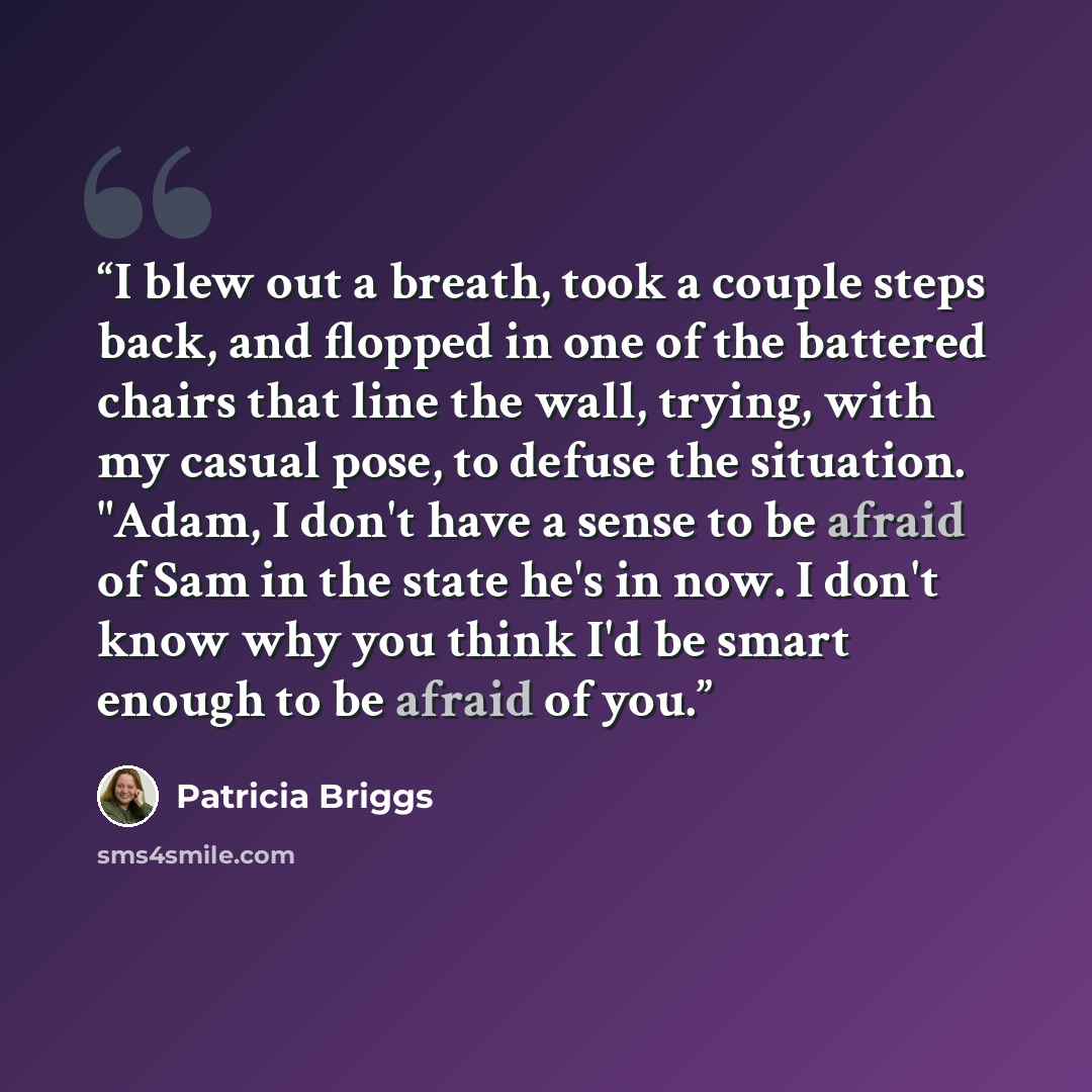 “I blew out a breath, took a couple steps back, and flopped in one of the battered chairs that line the wall, trying, with my casual pose, to defuse the situation. "Adam, I don't have a sense to be afraid of Sam in the state he's in now. I don't know why you think I'd be smart enough to be afraid…” quote by Patricia Briggs