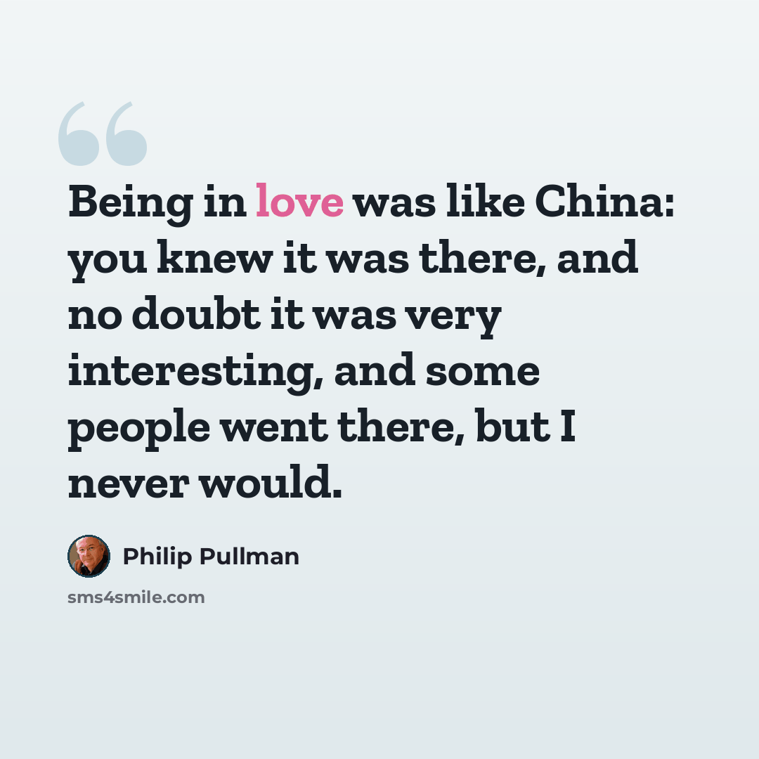 “Being in love was like China: you knew it was there, and no doubt it was very interesting, and some people went there, but I never would.” quote by Philip Pullman