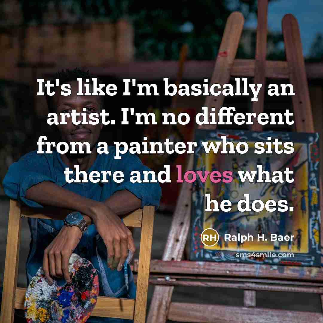 “It's like I'm basically an artist. I'm no different from a painter who sits there and loves what he does.” quote by Ralph H. Baer