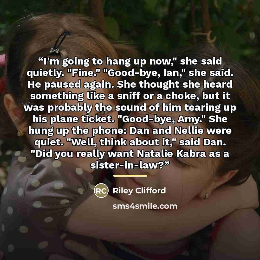 “I'm going to hang up now," she said quietly. "Fine." "Good-bye, Ian," she said. He paused again. She thought she heard something like a sniff or a choke, but it was probably the sound of him tearing up his plane ticket. "Good-bye, Amy." She hung up the phone: Dan and Nellie were quiet. "Well…” quote by Riley Clifford