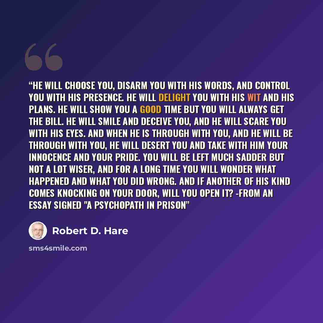 “He will choose you, disarm you with his words, and control you with his presence. He will delight you with his wit and his plans. He will show you a good time but you will always get the bill. He will smile and deceive you, and he will scare you with his eyes. And when he is through with you, and…” quote by Robert D. Hare