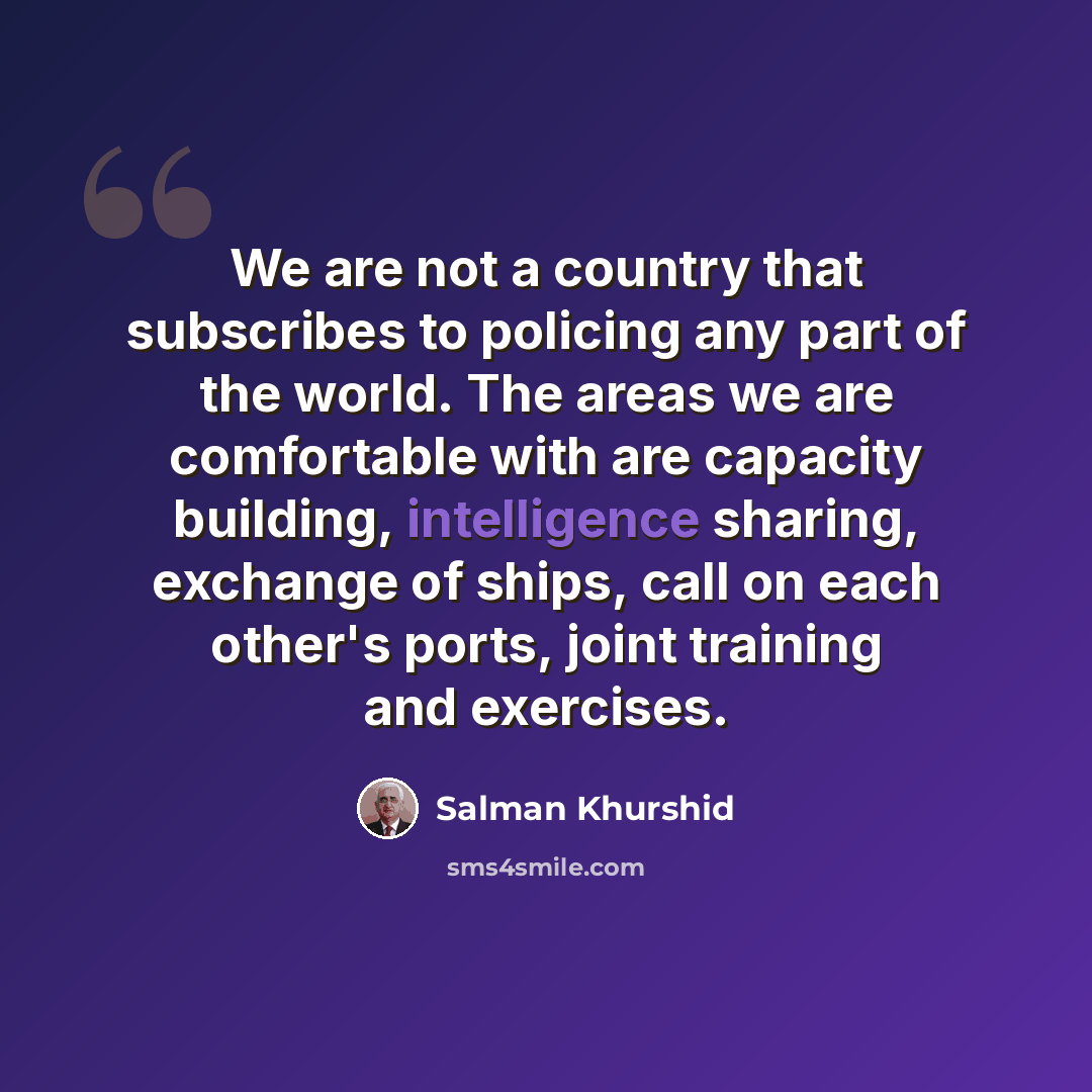 “We are not a country that subscribes to policing any part of the world. The areas we are comfortable with are capacity building, intelligence sharing, exchange of ships, call on each other's ports, joint training and exercises.” quote by Salman Khurshid