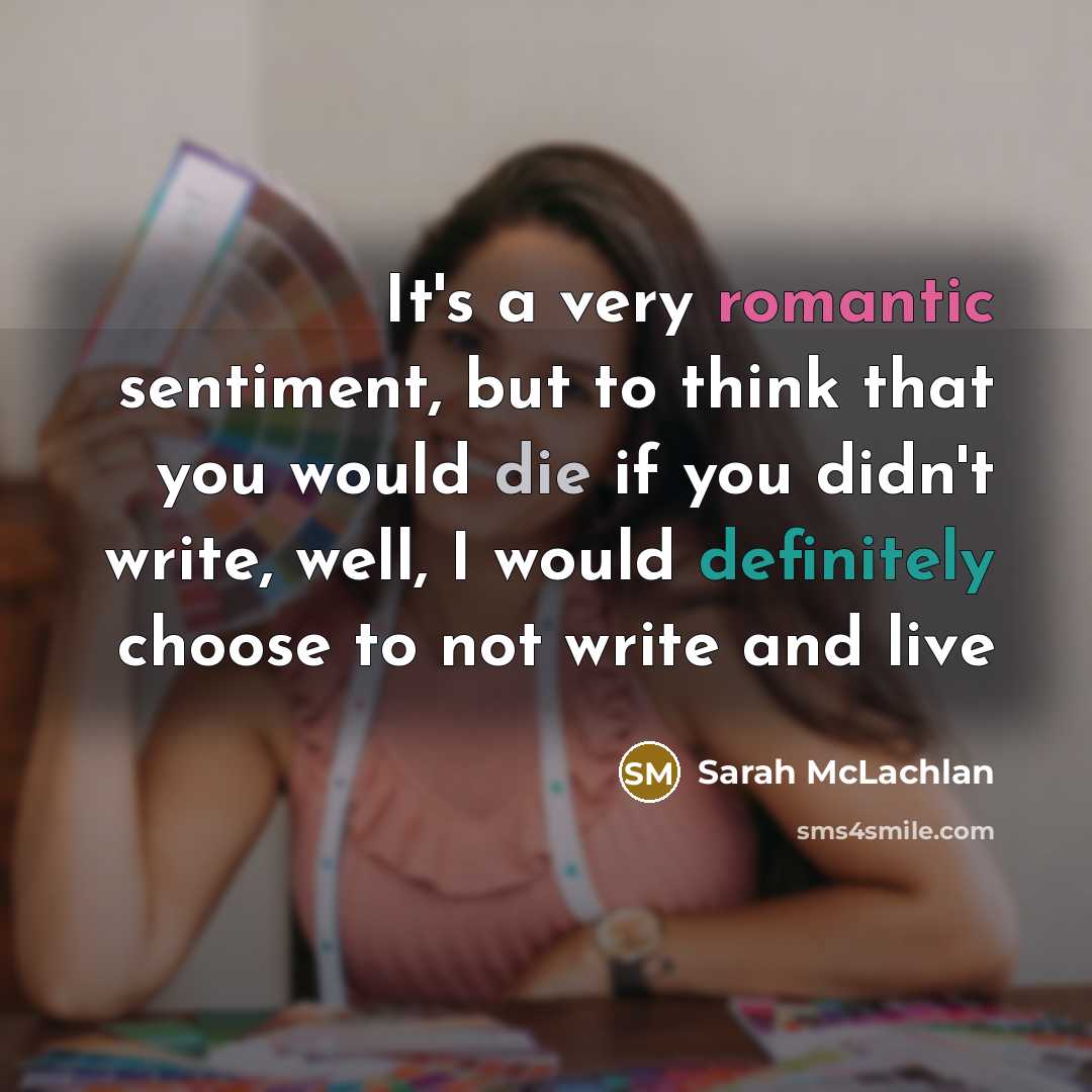 “It's a very romantic sentiment, but to think that you would die if you didn't write, well, I would definitely choose to not write and live” quote by Sarah McLachlan