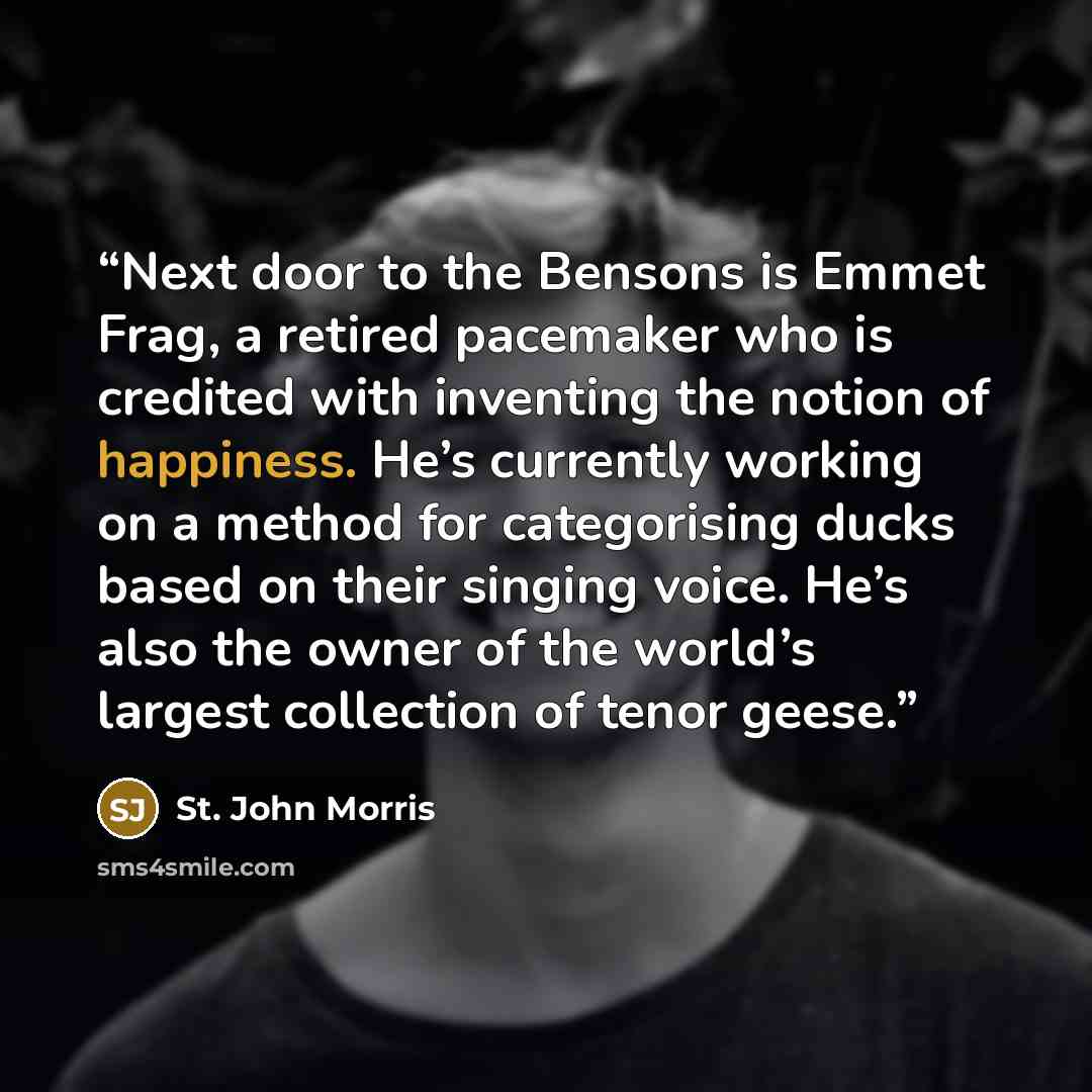 “Next door to the Bensons is Emmet Frag, a retired pacemaker who is credited with inventing the notion of happiness. He’s currently working on a method for categorising ducks based on their singing voice. He’s also the owner of the world’s largest collection of tenor geese.” quote by St. John Morris