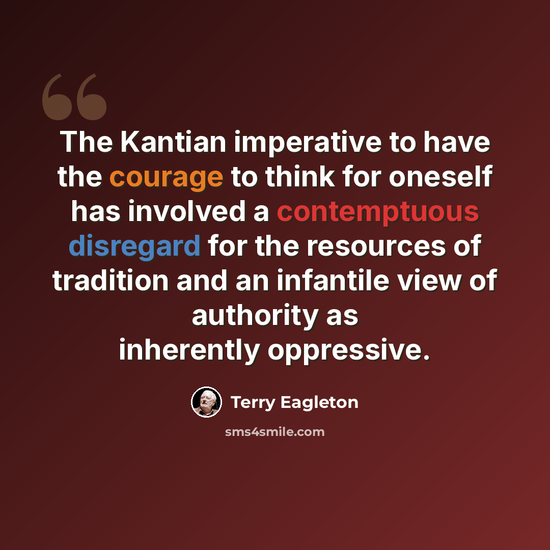 “The Kantian imperative to have the courage to think for oneself has involved a contemptuous disregard for the resources of tradition and an infantile view of authority as inherently oppressive.” quote by Terry Eagleton