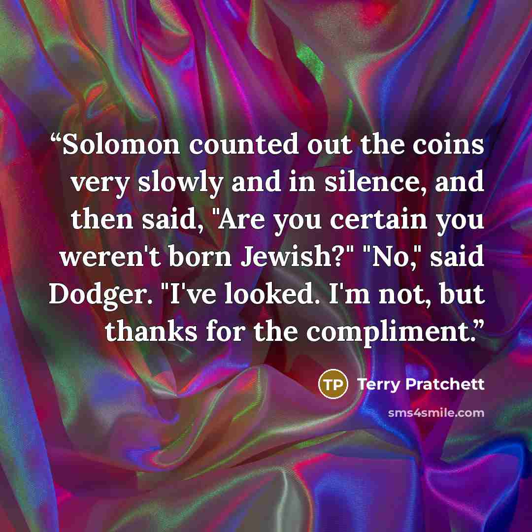 “Solomon counted out the coins very slowly and in silence, and then said, "Are you certain you weren't born Jewish?" "No," said Dodger. "I've looked. I'm not, but thanks for the compliment.” quote by Terry Pratchett