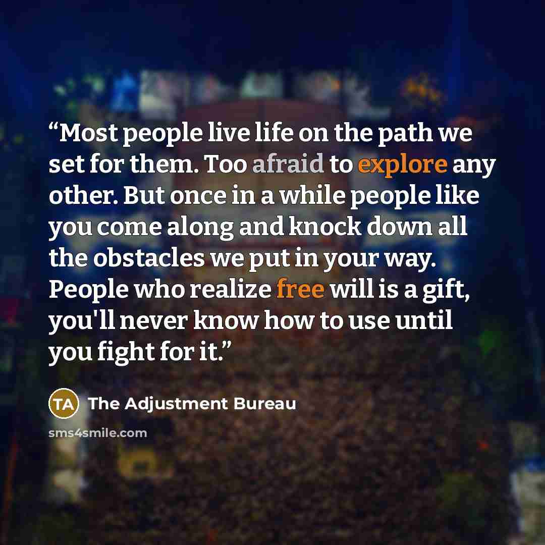 “Most people live life on the path we set for them. Too afraid to explore any other. But once in a while people like you come along and knock down all the obstacles we put in your way. People who realize free will is a gift, you'll never know how to use until you fight for it.” quote by The Adjustment Bureau