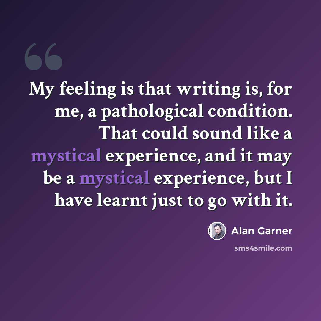 “My feeling is that writing is, for me, a pathological condition. That could sound like a mystical experience, and it may be a mystical experience, but I have learnt just to go with it.” quote by Alan Garner