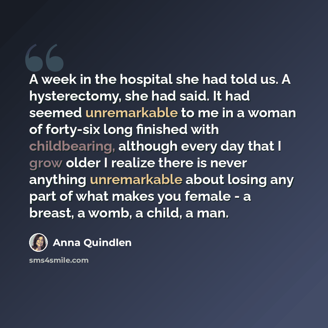 “A week in the hospital she had told us. A hysterectomy, she had said. It had seemed unremarkable to me in a woman of forty-six long finished with childbearing, although every day that I grow older I realize there is never anything unremarkable about losing any part of what makes you female - a…” quote by Anna Quindlen