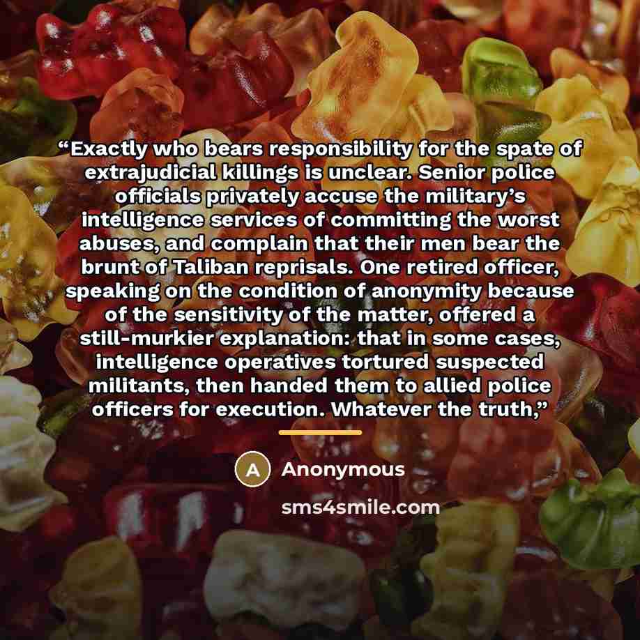 “Exactly who bears responsibility for the spate of extrajudicial killings is unclear. Senior police officials privately accuse the military’s intelligence services of committing the worst abuses, and complain that their men bear the brunt of Taliban reprisals. One retired officer, speaking on the…” quote by Anonymous